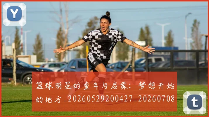 篮球明星的童年与启蒙：梦想开始的地方_20260529200427_20260708200624